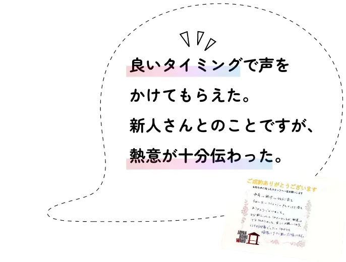 良いタイミングで声をかけてもらえた。新人さんとのことですが、熱意が十分伝わった。